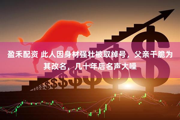 盈禾配资 此人因身材强壮被取绰号，父亲干脆为其改名，几十年后名声大噪