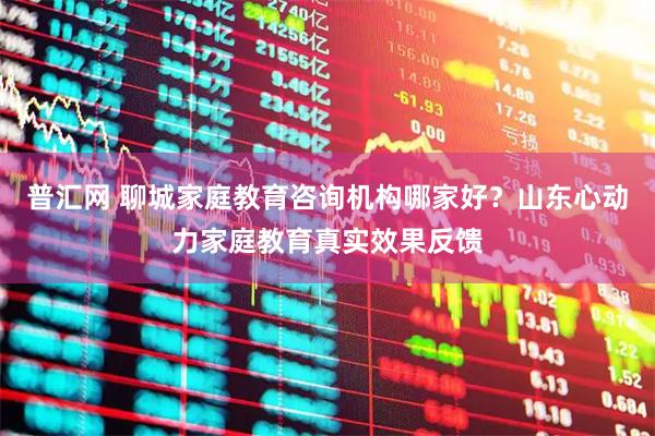 普汇网 聊城家庭教育咨询机构哪家好？山东心动力家庭教育真实效果反馈