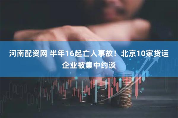 河南配资网 半年16起亡人事故！北京10家货运企业被集中约谈