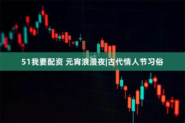 51我要配资 元宵浪漫夜|古代情人节习俗
