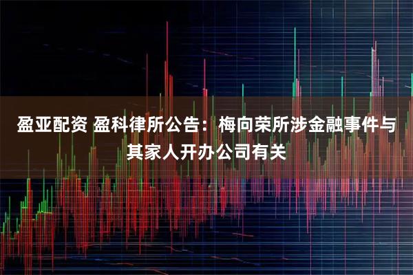 盈亚配资 盈科律所公告:梅向荣所涉金融事件与其家人开办公司有关