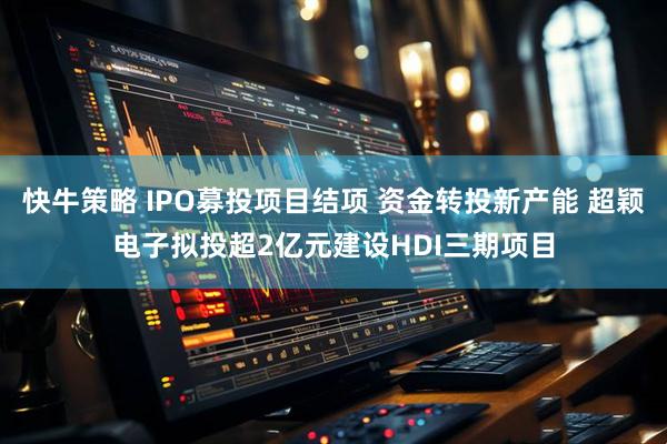 快牛策略 IPO募投项目结项 资金转投新产能 超颖电子拟投超2亿元建设HDI三期项目