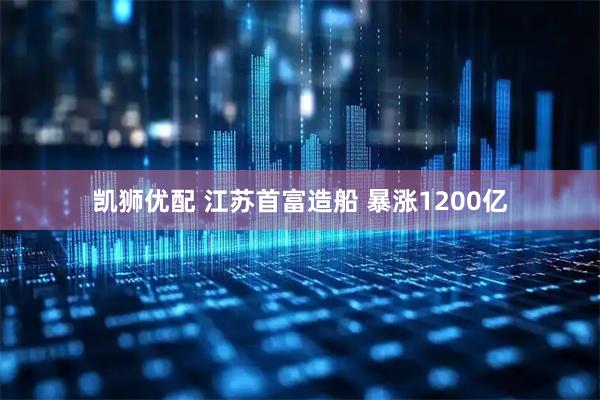 凯狮优配 江苏首富造船 暴涨1200亿