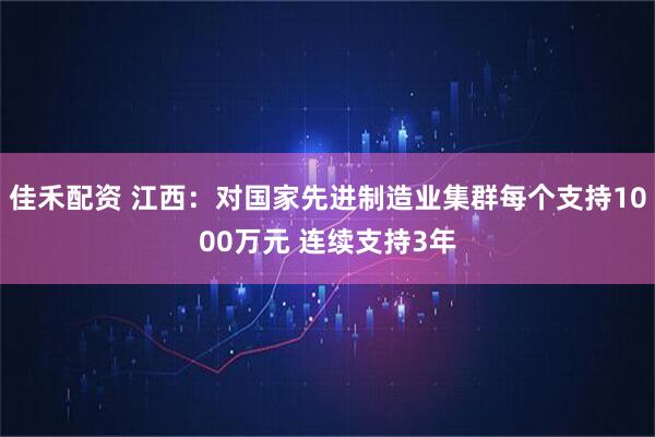 佳禾配资 江西：对国家先进制造业集群每个支持1000万元 连续支持3年