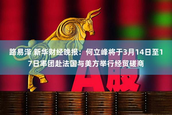 路易泽 新华财经晚报：何立峰将于3月14日至17日率团赴法国与美方举行经贸磋商