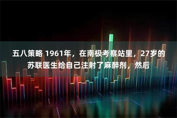 五八策略 1961年，在南极考察站里，27岁的苏联医生给自己注射了麻醉剂，然后
