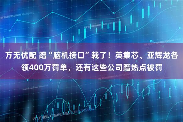 万无优配 蹭“脑机接口”栽了!英集芯、亚辉龙各领400万罚单,还有这些公司蹭热点被罚