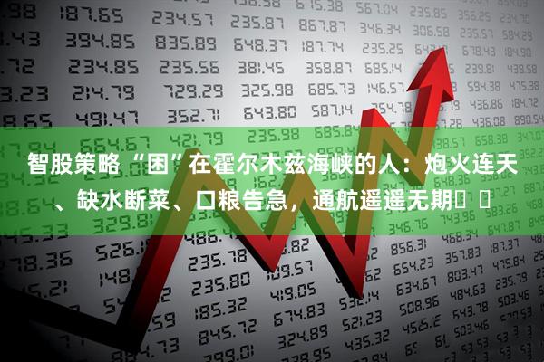 智股策略 “困”在霍尔木兹海峡的人：炮火连天、缺水断菜、口粮告急，通航遥遥无期⋯⋯