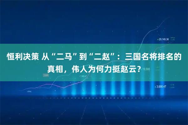 恒利决策 从“二马”到“二赵”：三国名将排名的真相，伟人为何力挺赵云？
