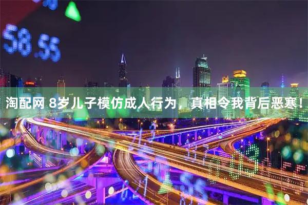 淘配网 8岁儿子模仿成人行为，真相令我背后恶寒！