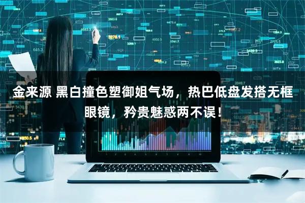 金来源 黑白撞色塑御姐气场，热巴低盘发搭无框眼镜，矜贵魅惑两不误！