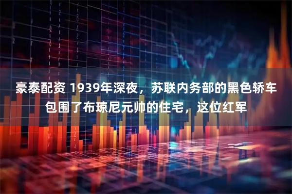豪泰配资 1939年深夜，苏联内务部的黑色轿车包围了布琼尼元帅的住宅，这位红军