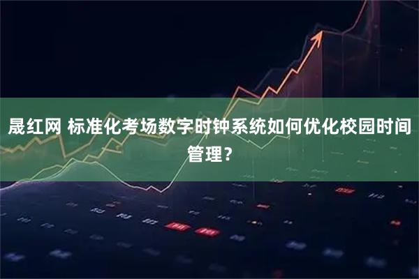 晟红网 标准化考场数字时钟系统如何优化校园时间管理？