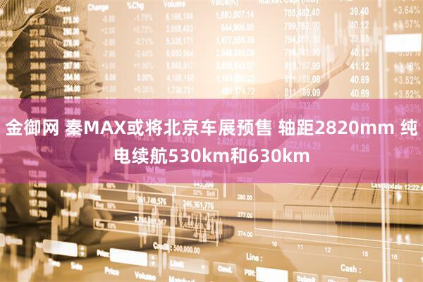 金御网 秦MAX或将北京车展预售 轴距2820mm 纯电续航530km和630km