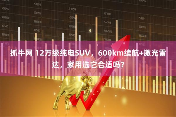 抓牛网 12万级纯电SUV，600km续航+激光雷达，家用选它合适吗？