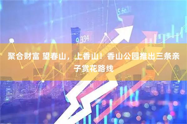 聚合财富 望春山，上香山！香山公园推出三条亲子赏花路线
