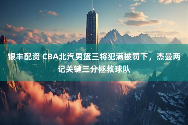 银丰配资 CBA北汽男篮三将犯满被罚下，杰曼两记关键三分拯救球队