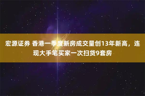 宏源证券 香港一季度新房成交量创13年新高，连现大手笔买家一次扫货9套房