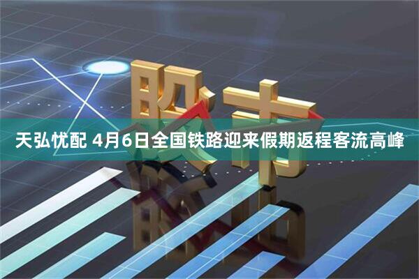 天弘忧配 4月6日全国铁路迎来假期返程客流高峰
