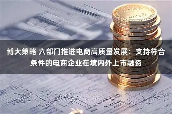 博大策略 六部门推进电商高质量发展：支持符合条件的电商企业在境内外上市融资