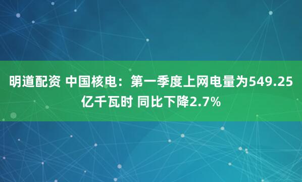 明道配资 中国核电：第一季度上网电量为549.25亿千瓦时 同比下降2.7%
