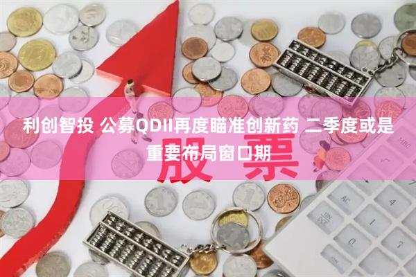 利创智投 公募QDII再度瞄准创新药 二季度或是重要布局窗口期