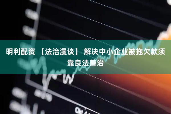 明利配资 【法治漫谈】 解决中小企业被拖欠款须靠良法善治