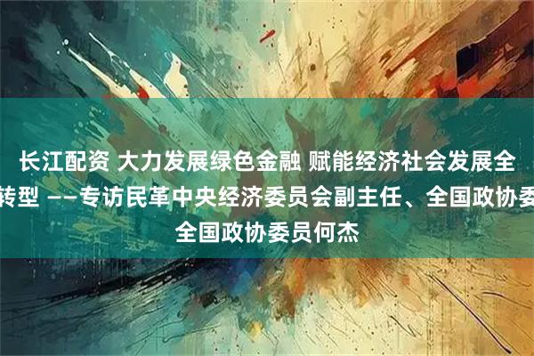 长江配资 大力发展绿色金融 赋能经济社会发展全面绿色转型 ——专访民革中央经济委员会副主任、全国政协委员何杰