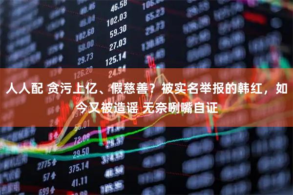 人人配 贪污上亿、假慈善？被实名举报的韩红，如今又被造谣 无奈咧嘴自证
