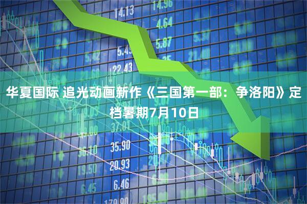 华夏国际 追光动画新作《三国第一部：争洛阳》定档暑期7月10日