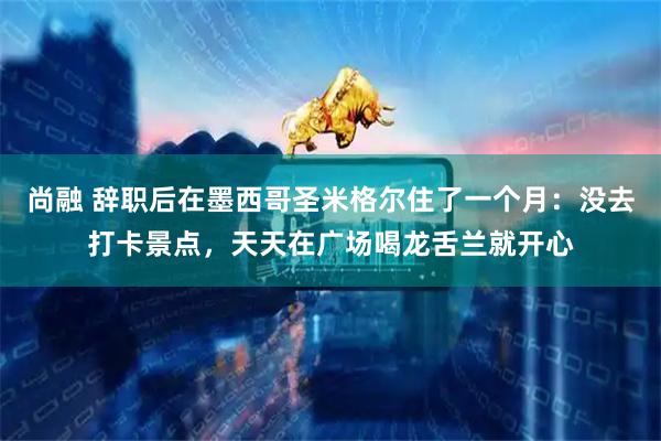 尚融 辞职后在墨西哥圣米格尔住了一个月：没去打卡景点，天天在广场喝龙舌兰就开心