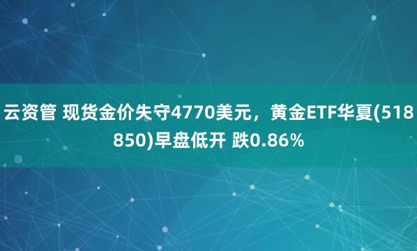 云资管 现货金价失守4770美元，黄金ETF华夏(518850)早盘低开 跌0.86%