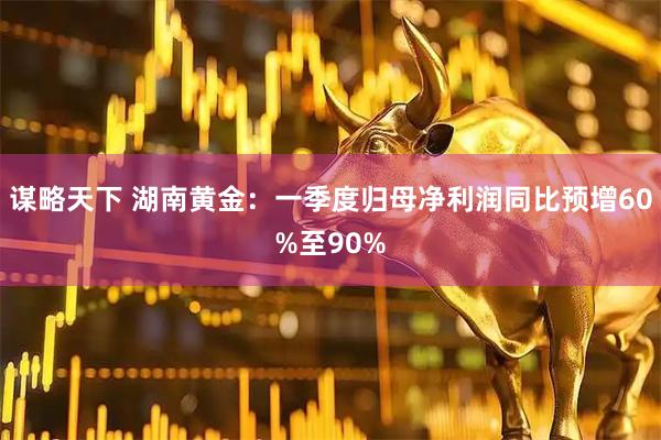 谋略天下 湖南黄金：一季度归母净利润同比预增60%至90%