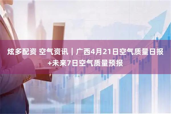 炫多配资 空气资讯｜广西4月21日空气质量日报+未来7日空气质量预报
