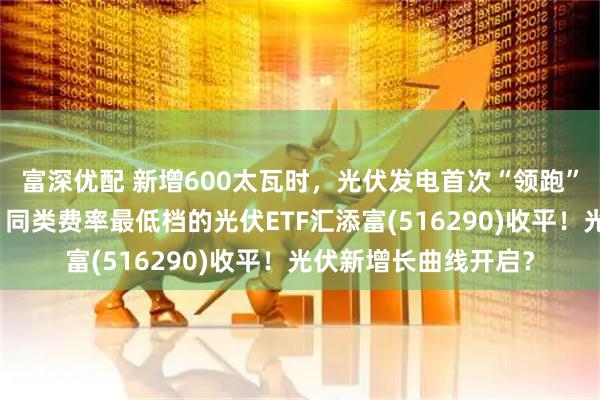 富深优配 新增600太瓦时，光伏发电首次“领跑”全球能源供应增长！同类费率最低档的光伏ETF汇添富(516290)收平！光伏新增长曲线开启？