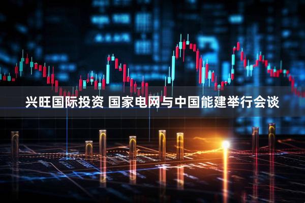 兴旺国际投资 国家电网与中国能建举行会谈