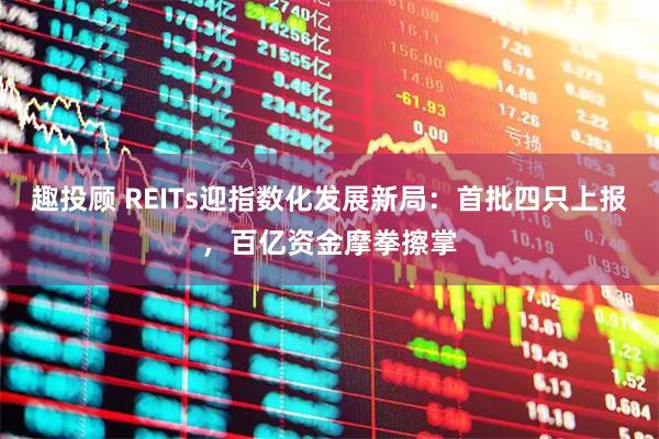 趣投顾 REITs迎指数化发展新局：首批四只上报，百亿资金摩拳擦掌