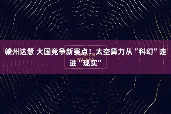 赣州达慧 大国竞争新赛点！太空算力从“科幻”走进“现实”