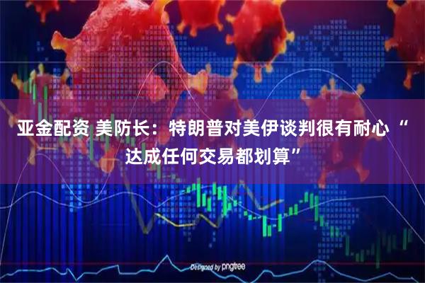 亚金配资 美防长：特朗普对美伊谈判很有耐心 “达成任何交易都划算”