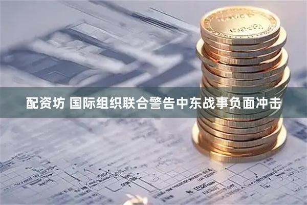 配资坊 国际组织联合警告中东战事负面冲击