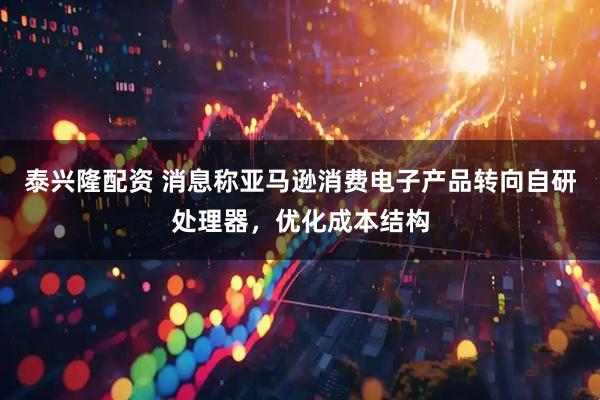 泰兴隆配资 消息称亚马逊消费电子产品转向自研处理器，优化成本结构