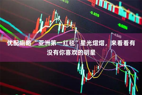 优配痢略 “亚洲第一红毯”星光熠熠,来看看有没有你喜欢的明星