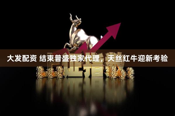 大发配资 结束普盛独家代理，天丝红牛迎新考验