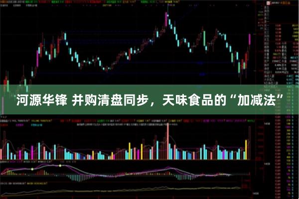河源华锋 并购清盘同步，天味食品的“加减法”
