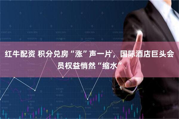 红牛配资 积分兑房“涨”声一片，国际酒店巨头会员权益悄然“缩水”