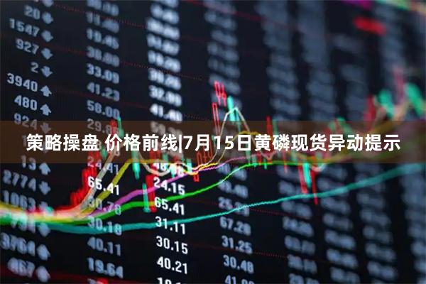策略操盘 价格前线|7月15日黄磷现货异动提示