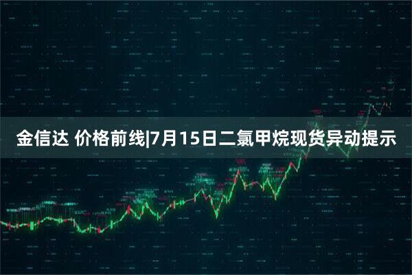 金信达 价格前线|7月15日二氯甲烷现货异动提示