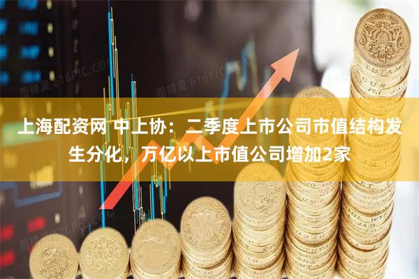 上海配资网 中上协：二季度上市公司市值结构发生分化，万亿以上市值公司增加2家