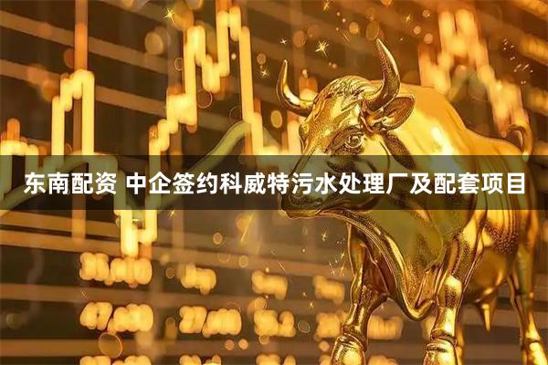 东南配资 中企签约科威特污水处理厂及配套项目