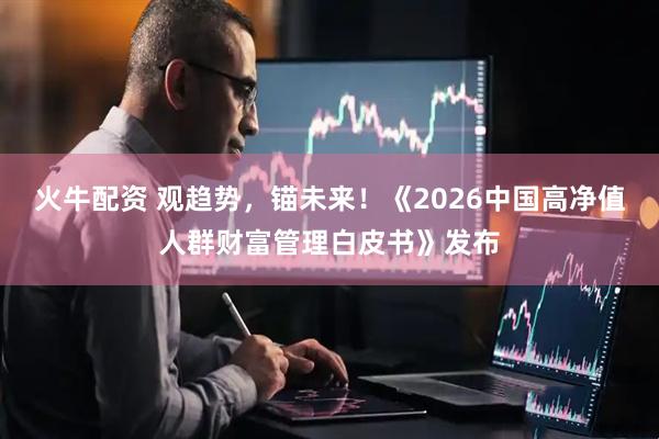 火牛配资 观趋势，锚未来！《2026中国高净值人群财富管理白皮书》发布